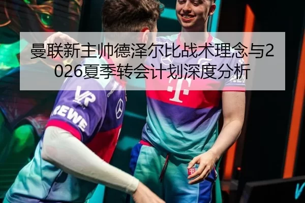 曼联新主帅德泽尔比战术理念与2026夏季转会计划深度分析