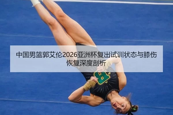 中国男篮郭艾伦2026亚洲杯复出试训状态与膝伤恢复深度剖析