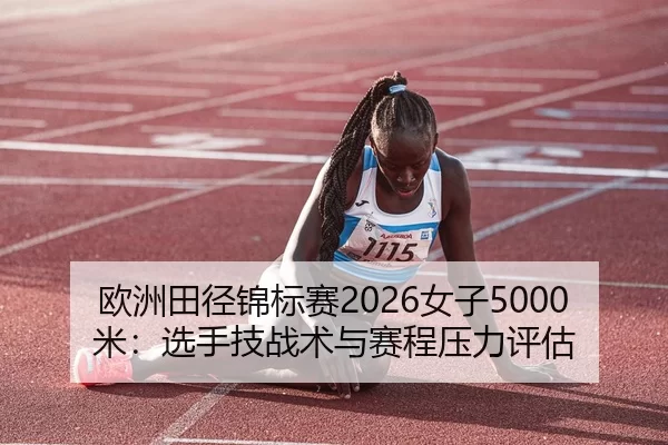 欧洲田径锦标赛2026女子5000米：选手技战术与赛程压力评估