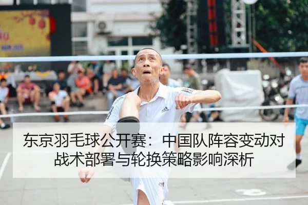 东京羽毛球公开赛：中国队阵容变动对战术部署与轮换策略影响深析