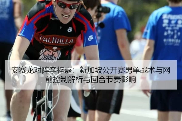 安赛龙对阵李梓嘉：新加坡公开赛男单战术与网前控制解析与回合节奏影响