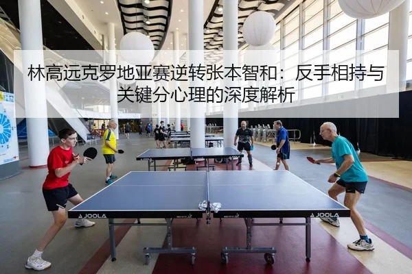 林高远克罗地亚赛逆转张本智和：反手相持与关键分心理的深度解析